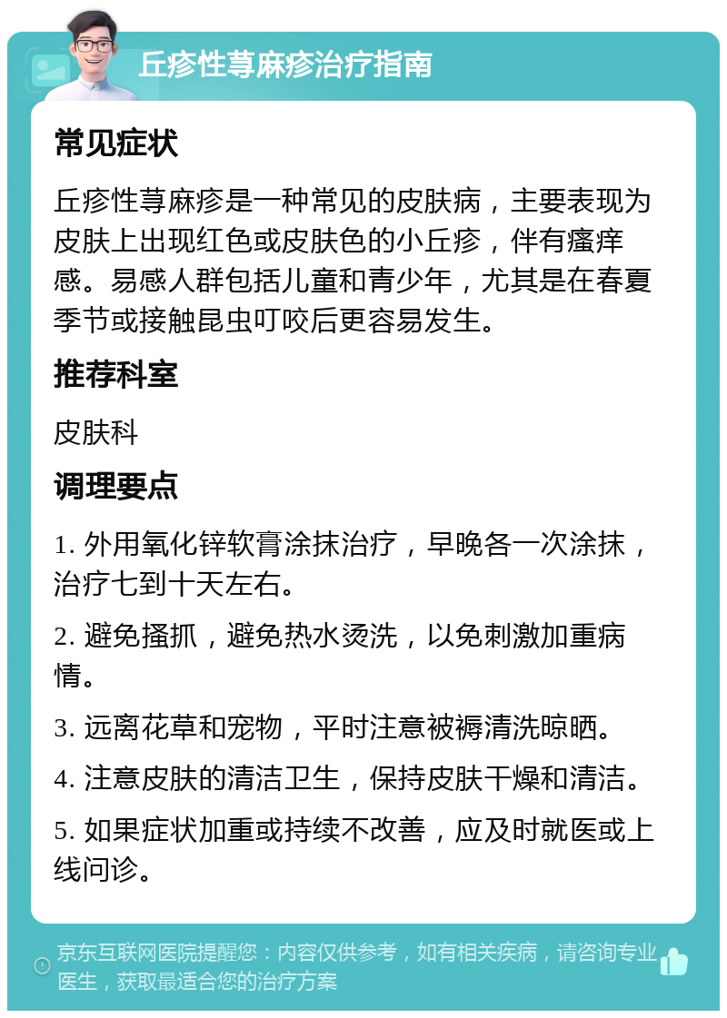 丘疹性荨麻疹治疗指南 常见症状 丘疹性荨麻疹是一种常见的皮肤病，主要表现为皮肤上出现红色或皮肤色的小丘疹，伴有瘙痒感。易感人群包括儿童和青少年，尤其是在春夏季节或接触昆虫叮咬后更容易发生。 推荐科室 皮肤科 调理要点 1. 外用氧化锌软膏涂抹治疗，早晚各一次涂抹，治疗七到十天左右。 2. 避免搔抓，避免热水烫洗，以免刺激加重病情。 3. 远离花草和宠物，平时注意被褥清洗晾晒。 4. 注意皮肤的清洁卫生，保持皮肤干燥和清洁。 5. 如果症状加重或持续不改善，应及时就医或上线问诊。