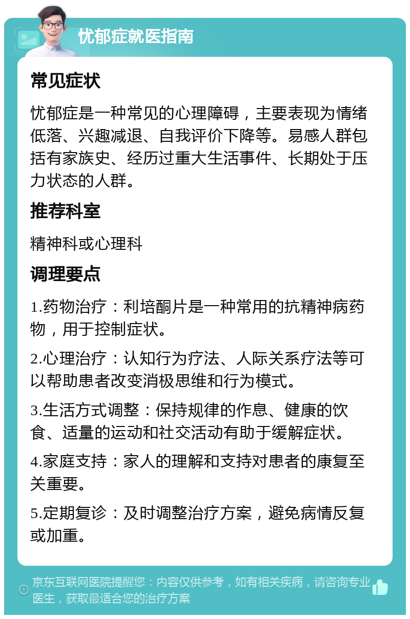 忧郁症就医指南 常见症状 忧郁症是一种常见的心理障碍，主要表现为情绪低落、兴趣减退、自我评价下降等。易感人群包括有家族史、经历过重大生活事件、长期处于压力状态的人群。 推荐科室 精神科或心理科 调理要点 1.药物治疗：利培酮片是一种常用的抗精神病药物，用于控制症状。 2.心理治疗：认知行为疗法、人际关系疗法等可以帮助患者改变消极思维和行为模式。 3.生活方式调整：保持规律的作息、健康的饮食、适量的运动和社交活动有助于缓解症状。 4.家庭支持：家人的理解和支持对患者的康复至关重要。 5.定期复诊：及时调整治疗方案，避免病情反复或加重。