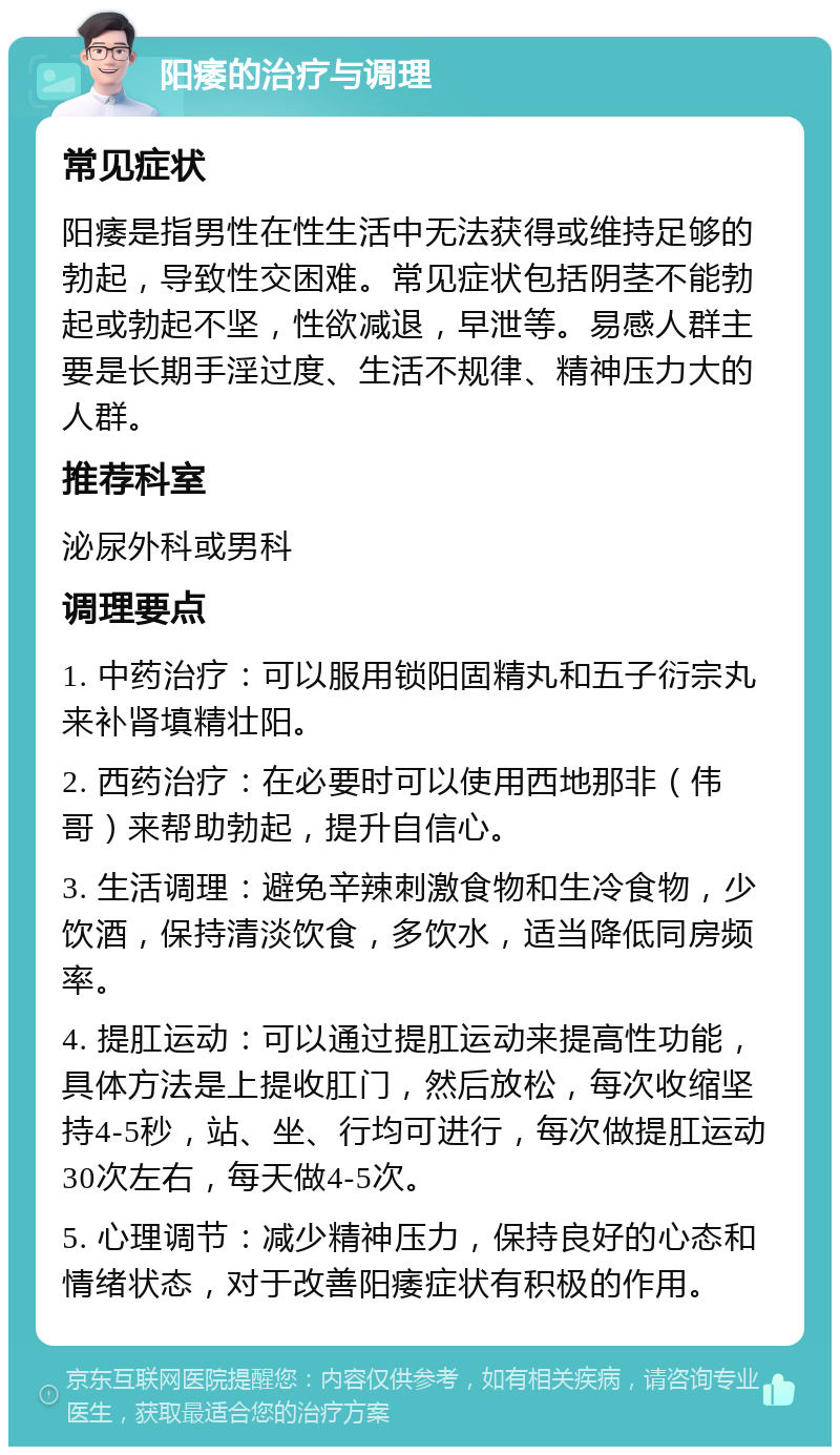 阳痿的治疗与调理 常见症状 阳痿是指男性在性生活中无法获得或维持足够的勃起，导致性交困难。常见症状包括阴茎不能勃起或勃起不坚，性欲减退，早泄等。易感人群主要是长期手淫过度、生活不规律、精神压力大的人群。 推荐科室 泌尿外科或男科 调理要点 1. 中药治疗：可以服用锁阳固精丸和五子衍宗丸来补肾填精壮阳。 2. 西药治疗：在必要时可以使用西地那非（伟哥）来帮助勃起，提升自信心。 3. 生活调理：避免辛辣刺激食物和生冷食物，少饮酒，保持清淡饮食，多饮水，适当降低同房频率。 4. 提肛运动：可以通过提肛运动来提高性功能，具体方法是上提收肛门，然后放松，每次收缩坚持4-5秒，站、坐、行均可进行，每次做提肛运动30次左右，每天做4-5次。 5. 心理调节：减少精神压力，保持良好的心态和情绪状态，对于改善阳痿症状有积极的作用。