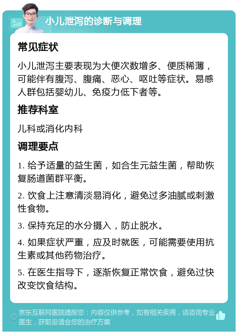 小儿泄泻的诊断与调理 常见症状 小儿泄泻主要表现为大便次数增多、便质稀薄，可能伴有腹泻、腹痛、恶心、呕吐等症状。易感人群包括婴幼儿、免疫力低下者等。 推荐科室 儿科或消化内科 调理要点 1. 给予适量的益生菌，如合生元益生菌，帮助恢复肠道菌群平衡。 2. 饮食上注意清淡易消化，避免过多油腻或刺激性食物。 3. 保持充足的水分摄入，防止脱水。 4. 如果症状严重，应及时就医，可能需要使用抗生素或其他药物治疗。 5. 在医生指导下，逐渐恢复正常饮食，避免过快改变饮食结构。