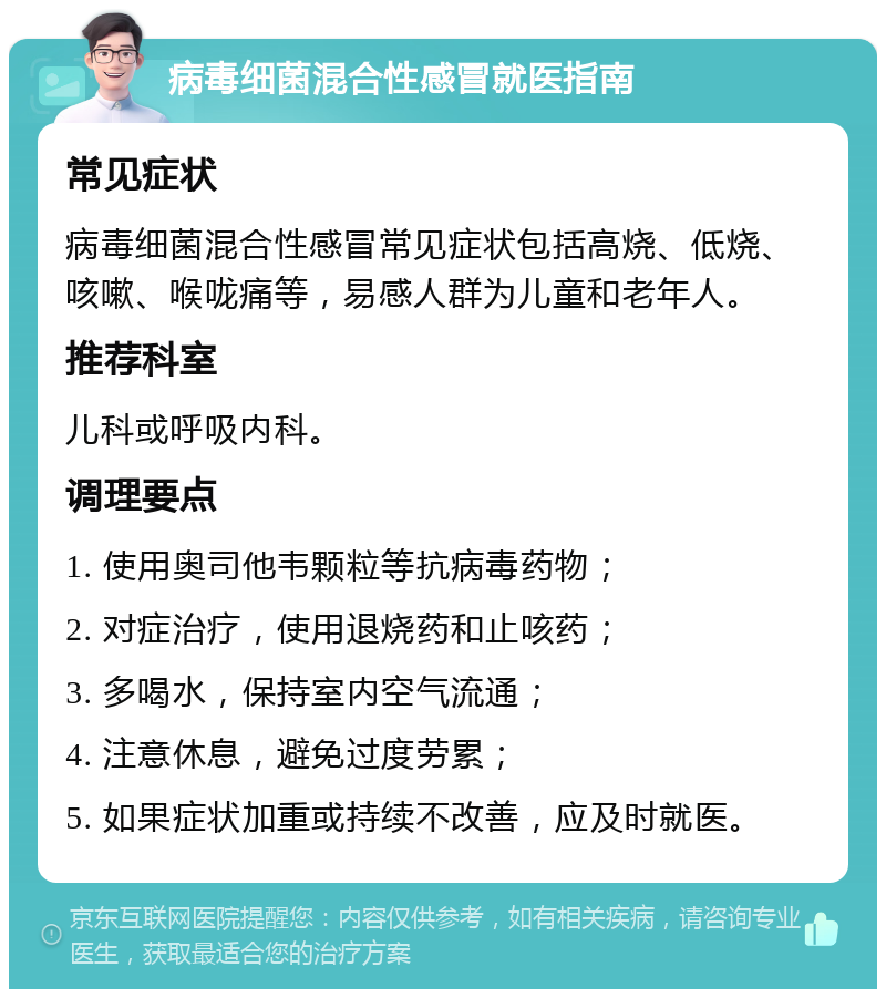 病毒细菌混合性感冒就医指南 常见症状 病毒细菌混合性感冒常见症状包括高烧、低烧、咳嗽、喉咙痛等，易感人群为儿童和老年人。 推荐科室 儿科或呼吸内科。 调理要点 1. 使用奥司他韦颗粒等抗病毒药物； 2. 对症治疗，使用退烧药和止咳药； 3. 多喝水，保持室内空气流通； 4. 注意休息，避免过度劳累； 5. 如果症状加重或持续不改善，应及时就医。