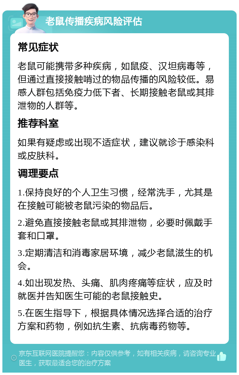 老鼠传播疾病风险评估 常见症状 老鼠可能携带多种疾病，如鼠疫、汉坦病毒等，但通过直接接触啃过的物品传播的风险较低。易感人群包括免疫力低下者、长期接触老鼠或其排泄物的人群等。 推荐科室 如果有疑虑或出现不适症状，建议就诊于感染科或皮肤科。 调理要点 1.保持良好的个人卫生习惯，经常洗手，尤其是在接触可能被老鼠污染的物品后。 2.避免直接接触老鼠或其排泄物，必要时佩戴手套和口罩。 3.定期清洁和消毒家居环境，减少老鼠滋生的机会。 4.如出现发热、头痛、肌肉疼痛等症状，应及时就医并告知医生可能的老鼠接触史。 5.在医生指导下，根据具体情况选择合适的治疗方案和药物，例如抗生素、抗病毒药物等。