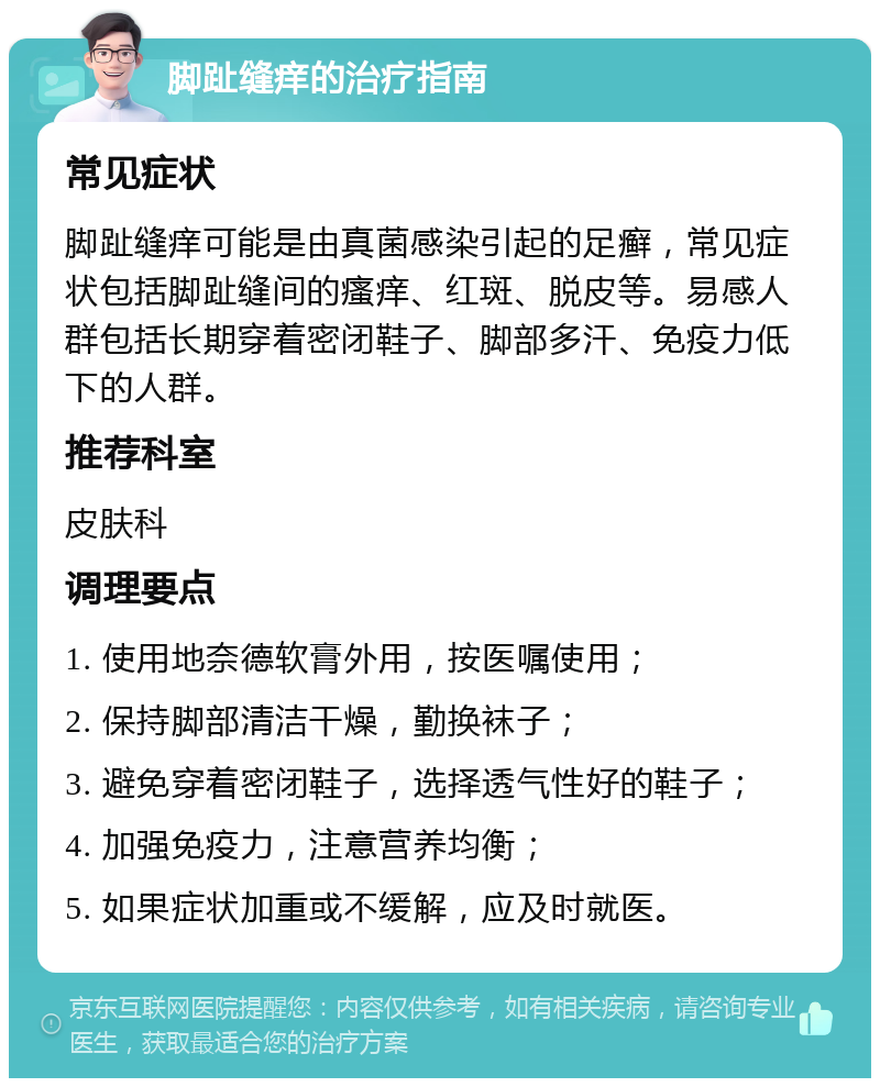 脚趾缝痒的治疗指南 常见症状 脚趾缝痒可能是由真菌感染引起的足癣，常见症状包括脚趾缝间的瘙痒、红斑、脱皮等。易感人群包括长期穿着密闭鞋子、脚部多汗、免疫力低下的人群。 推荐科室 皮肤科 调理要点 1. 使用地奈德软膏外用，按医嘱使用； 2. 保持脚部清洁干燥，勤换袜子； 3. 避免穿着密闭鞋子，选择透气性好的鞋子； 4. 加强免疫力，注意营养均衡； 5. 如果症状加重或不缓解，应及时就医。