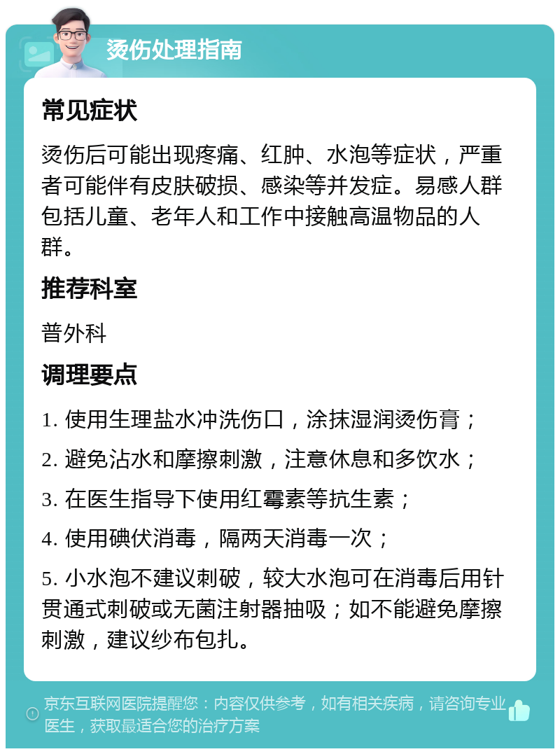 烫伤处理指南 常见症状 烫伤后可能出现疼痛、红肿、水泡等症状，严重者可能伴有皮肤破损、感染等并发症。易感人群包括儿童、老年人和工作中接触高温物品的人群。 推荐科室 普外科 调理要点 1. 使用生理盐水冲洗伤口，涂抹湿润烫伤膏； 2. 避免沾水和摩擦刺激，注意休息和多饮水； 3. 在医生指导下使用红霉素等抗生素； 4. 使用碘伏消毒，隔两天消毒一次； 5. 小水泡不建议刺破，较大水泡可在消毒后用针贯通式刺破或无菌注射器抽吸；如不能避免摩擦刺激，建议纱布包扎。