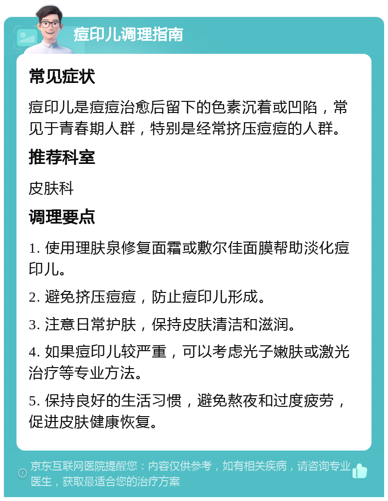 痘印儿调理指南 常见症状 痘印儿是痘痘治愈后留下的色素沉着或凹陷，常见于青春期人群，特别是经常挤压痘痘的人群。 推荐科室 皮肤科 调理要点 1. 使用理肤泉修复面霜或敷尔佳面膜帮助淡化痘印儿。 2. 避免挤压痘痘，防止痘印儿形成。 3. 注意日常护肤，保持皮肤清洁和滋润。 4. 如果痘印儿较严重，可以考虑光子嫩肤或激光治疗等专业方法。 5. 保持良好的生活习惯，避免熬夜和过度疲劳，促进皮肤健康恢复。