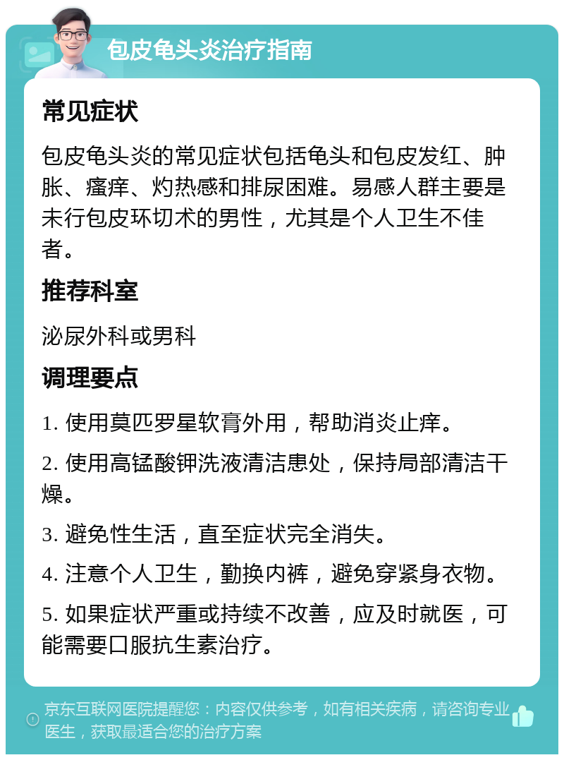 包皮龟头炎治疗指南 常见症状 包皮龟头炎的常见症状包括龟头和包皮发红、肿胀、瘙痒、灼热感和排尿困难。易感人群主要是未行包皮环切术的男性，尤其是个人卫生不佳者。 推荐科室 泌尿外科或男科 调理要点 1. 使用莫匹罗星软膏外用，帮助消炎止痒。 2. 使用高锰酸钾洗液清洁患处，保持局部清洁干燥。 3. 避免性生活，直至症状完全消失。 4. 注意个人卫生，勤换内裤，避免穿紧身衣物。 5. 如果症状严重或持续不改善，应及时就医，可能需要口服抗生素治疗。