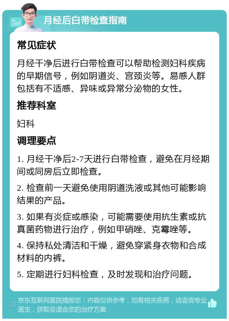 月经后白带检查指南 常见症状 月经干净后进行白带检查可以帮助检测妇科疾病的早期信号，例如阴道炎、宫颈炎等。易感人群包括有不适感、异味或异常分泌物的女性。 推荐科室 妇科 调理要点 1. 月经干净后2-7天进行白带检查，避免在月经期间或同房后立即检查。 2. 检查前一天避免使用阴道洗液或其他可能影响结果的产品。 3. 如果有炎症或感染，可能需要使用抗生素或抗真菌药物进行治疗，例如甲硝唑、克霉唑等。 4. 保持私处清洁和干燥，避免穿紧身衣物和合成材料的内裤。 5. 定期进行妇科检查，及时发现和治疗问题。