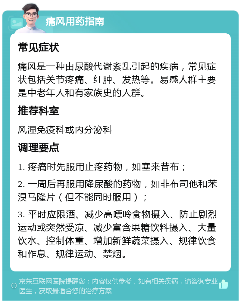 痛风用药指南 常见症状 痛风是一种由尿酸代谢紊乱引起的疾病，常见症状包括关节疼痛、红肿、发热等。易感人群主要是中老年人和有家族史的人群。 推荐科室 风湿免疫科或内分泌科 调理要点 1. 疼痛时先服用止疼药物，如塞来昔布； 2. 一周后再服用降尿酸的药物，如非布司他和苯溴马隆片（但不能同时服用）； 3. 平时应限酒、减少高嘌呤食物摄入、防止剧烈运动或突然受凉、减少富含果糖饮料摄入、大量饮水、控制体重、增加新鲜蔬菜摄入、规律饮食和作息、规律运动、禁烟。