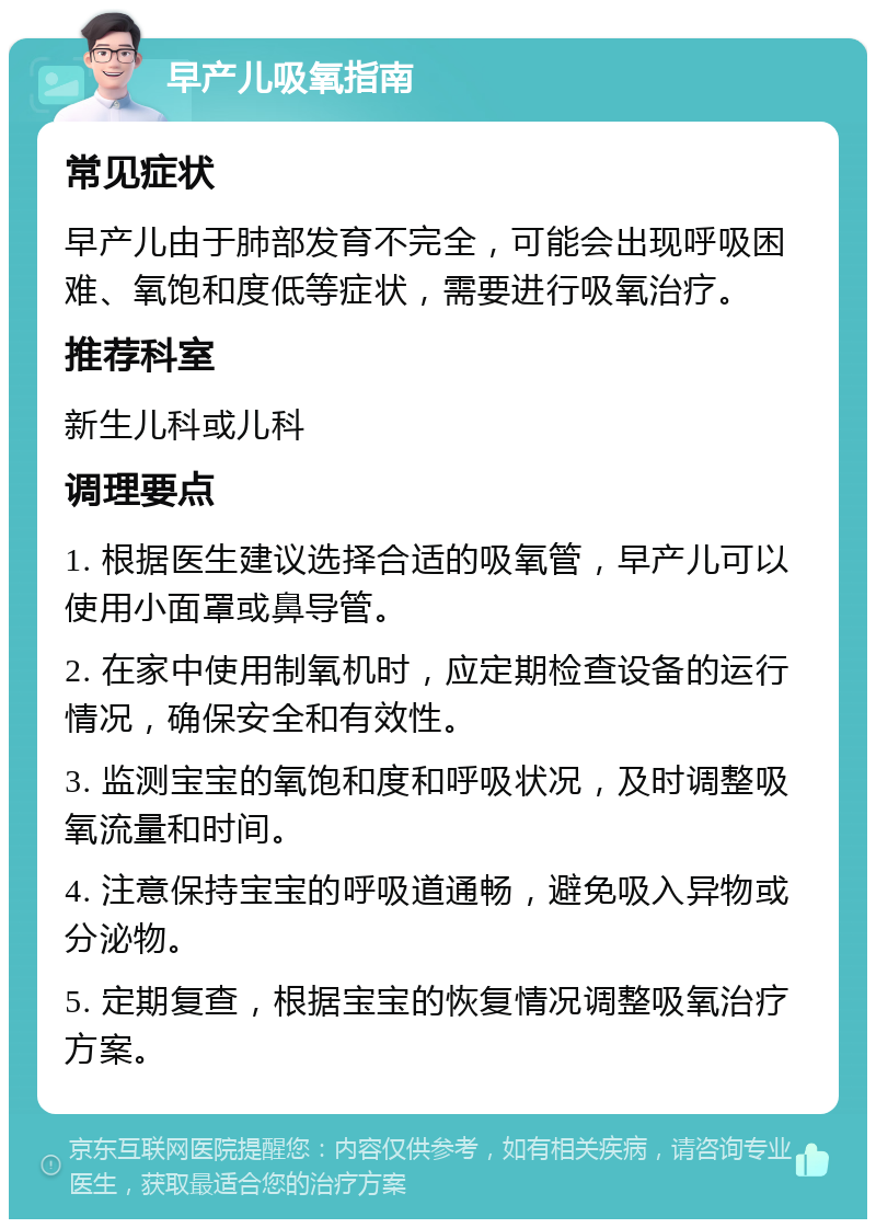 早产儿吸氧指南 常见症状 早产儿由于肺部发育不完全，可能会出现呼吸困难、氧饱和度低等症状，需要进行吸氧治疗。 推荐科室 新生儿科或儿科 调理要点 1. 根据医生建议选择合适的吸氧管，早产儿可以使用小面罩或鼻导管。 2. 在家中使用制氧机时，应定期检查设备的运行情况，确保安全和有效性。 3. 监测宝宝的氧饱和度和呼吸状况，及时调整吸氧流量和时间。 4. 注意保持宝宝的呼吸道通畅，避免吸入异物或分泌物。 5. 定期复查，根据宝宝的恢复情况调整吸氧治疗方案。