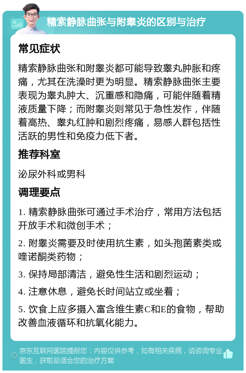 精索静脉曲张与附睾炎的区别与治疗 常见症状 精索静脉曲张和附睾炎都可能导致睾丸肿胀和疼痛，尤其在洗澡时更为明显。精索静脉曲张主要表现为睾丸肿大、沉重感和隐痛，可能伴随着精液质量下降；而附睾炎则常见于急性发作，伴随着高热、睾丸红肿和剧烈疼痛，易感人群包括性活跃的男性和免疫力低下者。 推荐科室 泌尿外科或男科 调理要点 1. 精索静脉曲张可通过手术治疗，常用方法包括开放手术和微创手术； 2. 附睾炎需要及时使用抗生素，如头孢菌素类或喹诺酮类药物； 3. 保持局部清洁，避免性生活和剧烈运动； 4. 注意休息，避免长时间站立或坐着； 5. 饮食上应多摄入富含维生素C和E的食物，帮助改善血液循环和抗氧化能力。