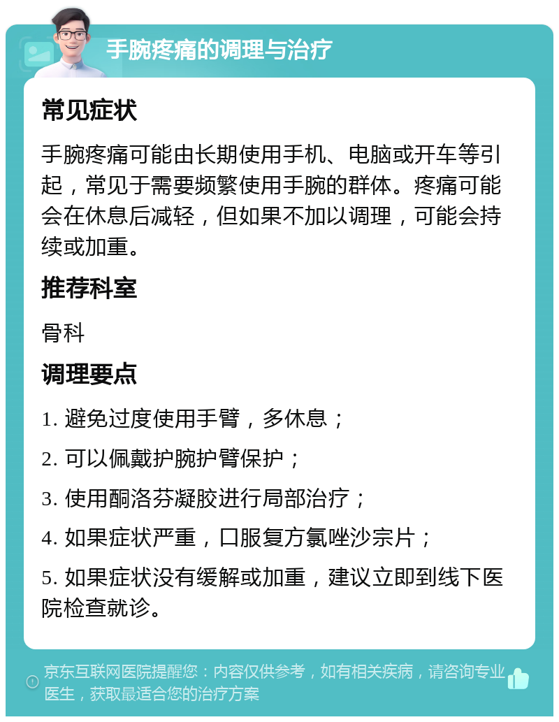 手腕疼痛的调理与治疗 常见症状 手腕疼痛可能由长期使用手机、电脑或开车等引起，常见于需要频繁使用手腕的群体。疼痛可能会在休息后减轻，但如果不加以调理，可能会持续或加重。 推荐科室 骨科 调理要点 1. 避免过度使用手臂，多休息； 2. 可以佩戴护腕护臂保护； 3. 使用酮洛芬凝胶进行局部治疗； 4. 如果症状严重，口服复方氯唑沙宗片； 5. 如果症状没有缓解或加重，建议立即到线下医院检查就诊。