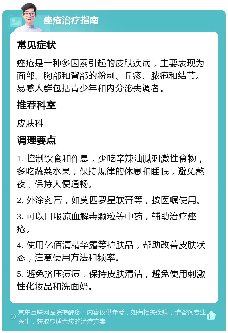 痤疮治疗指南 常见症状 痤疮是一种多因素引起的皮肤疾病，主要表现为面部、胸部和背部的粉刺、丘疹、脓疱和结节。易感人群包括青少年和内分泌失调者。 推荐科室 皮肤科 调理要点 1. 控制饮食和作息，少吃辛辣油腻刺激性食物，多吃蔬菜水果，保持规律的休息和睡眠，避免熬夜，保持大便通畅。 2. 外涂药膏，如莫匹罗星软膏等，按医嘱使用。 3. 可以口服凉血解毒颗粒等中药，辅助治疗痤疮。 4. 使用亿佰清精华露等护肤品，帮助改善皮肤状态，注意使用方法和频率。 5. 避免挤压痘痘，保持皮肤清洁，避免使用刺激性化妆品和洗面奶。