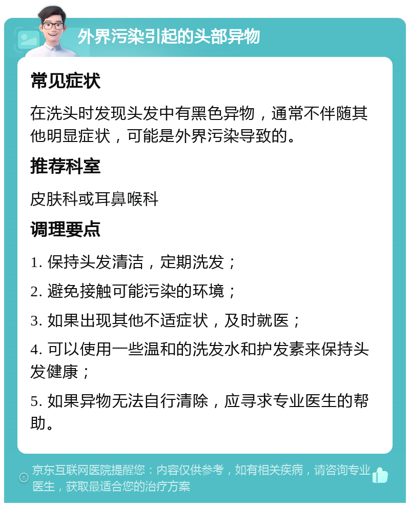 外界污染引起的头部异物 常见症状 在洗头时发现头发中有黑色异物，通常不伴随其他明显症状，可能是外界污染导致的。 推荐科室 皮肤科或耳鼻喉科 调理要点 1. 保持头发清洁，定期洗发； 2. 避免接触可能污染的环境； 3. 如果出现其他不适症状，及时就医； 4. 可以使用一些温和的洗发水和护发素来保持头发健康； 5. 如果异物无法自行清除，应寻求专业医生的帮助。