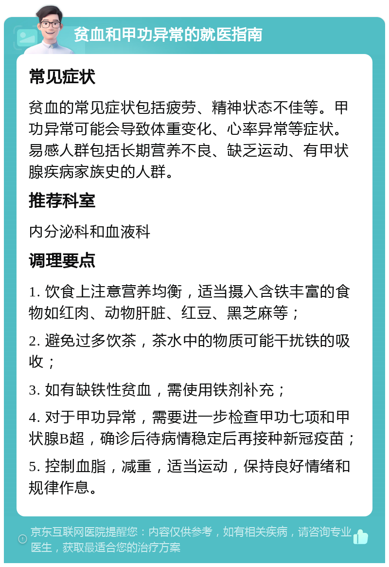 贫血和甲功异常的就医指南 常见症状 贫血的常见症状包括疲劳、精神状态不佳等。甲功异常可能会导致体重变化、心率异常等症状。易感人群包括长期营养不良、缺乏运动、有甲状腺疾病家族史的人群。 推荐科室 内分泌科和血液科 调理要点 1. 饮食上注意营养均衡，适当摄入含铁丰富的食物如红肉、动物肝脏、红豆、黑芝麻等； 2. 避免过多饮茶，茶水中的物质可能干扰铁的吸收； 3. 如有缺铁性贫血，需使用铁剂补充； 4. 对于甲功异常，需要进一步检查甲功七项和甲状腺B超，确诊后待病情稳定后再接种新冠疫苗； 5. 控制血脂，减重，适当运动，保持良好情绪和规律作息。