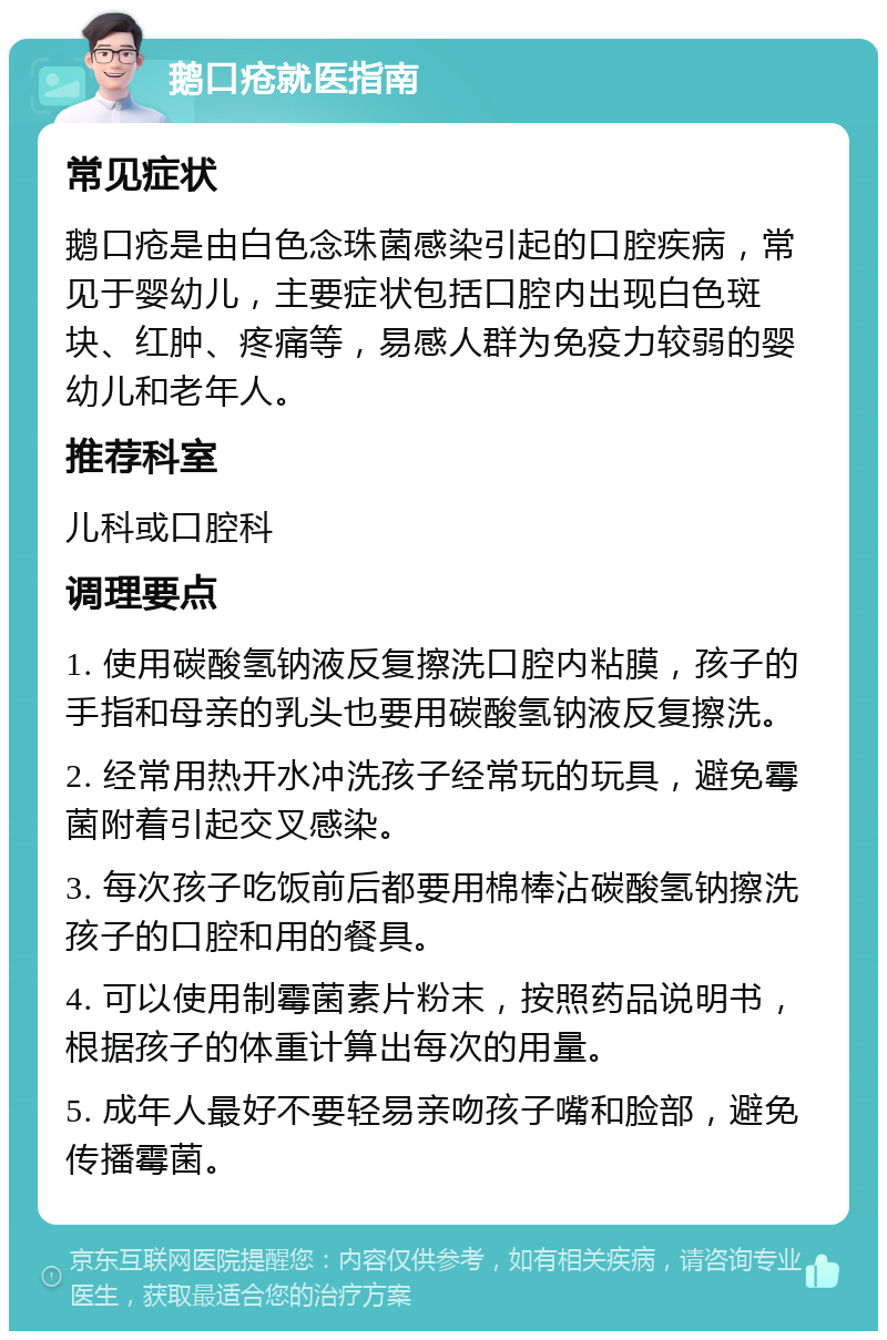 鹅口疮就医指南 常见症状 鹅口疮是由白色念珠菌感染引起的口腔疾病，常见于婴幼儿，主要症状包括口腔内出现白色斑块、红肿、疼痛等，易感人群为免疫力较弱的婴幼儿和老年人。 推荐科室 儿科或口腔科 调理要点 1. 使用碳酸氢钠液反复擦洗口腔内粘膜，孩子的手指和母亲的乳头也要用碳酸氢钠液反复擦洗。 2. 经常用热开水冲洗孩子经常玩的玩具，避免霉菌附着引起交叉感染。 3. 每次孩子吃饭前后都要用棉棒沾碳酸氢钠擦洗孩子的口腔和用的餐具。 4. 可以使用制霉菌素片粉末，按照药品说明书，根据孩子的体重计算出每次的用量。 5. 成年人最好不要轻易亲吻孩子嘴和脸部，避免传播霉菌。