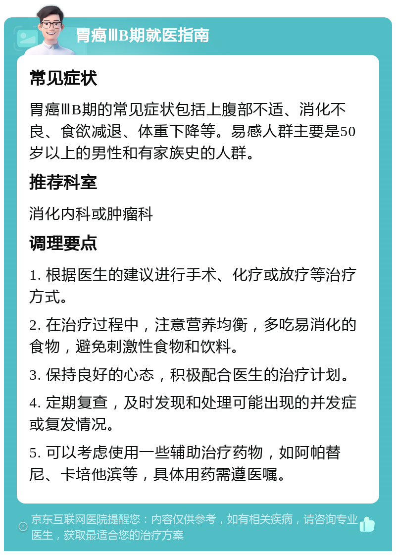 胃癌ⅢB期就医指南 常见症状 胃癌ⅢB期的常见症状包括上腹部不适、消化不良、食欲减退、体重下降等。易感人群主要是50岁以上的男性和有家族史的人群。 推荐科室 消化内科或肿瘤科 调理要点 1. 根据医生的建议进行手术、化疗或放疗等治疗方式。 2. 在治疗过程中，注意营养均衡，多吃易消化的食物，避免刺激性食物和饮料。 3. 保持良好的心态，积极配合医生的治疗计划。 4. 定期复查，及时发现和处理可能出现的并发症或复发情况。 5. 可以考虑使用一些辅助治疗药物，如阿帕替尼、卡培他滨等，具体用药需遵医嘱。