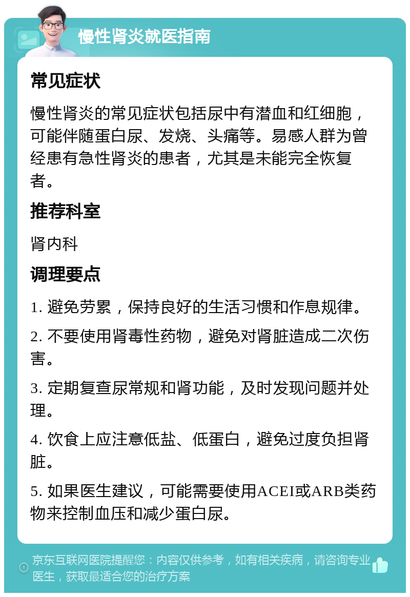 慢性肾炎就医指南 常见症状 慢性肾炎的常见症状包括尿中有潜血和红细胞，可能伴随蛋白尿、发烧、头痛等。易感人群为曾经患有急性肾炎的患者，尤其是未能完全恢复者。 推荐科室 肾内科 调理要点 1. 避免劳累，保持良好的生活习惯和作息规律。 2. 不要使用肾毒性药物，避免对肾脏造成二次伤害。 3. 定期复查尿常规和肾功能，及时发现问题并处理。 4. 饮食上应注意低盐、低蛋白，避免过度负担肾脏。 5. 如果医生建议，可能需要使用ACEI或ARB类药物来控制血压和减少蛋白尿。