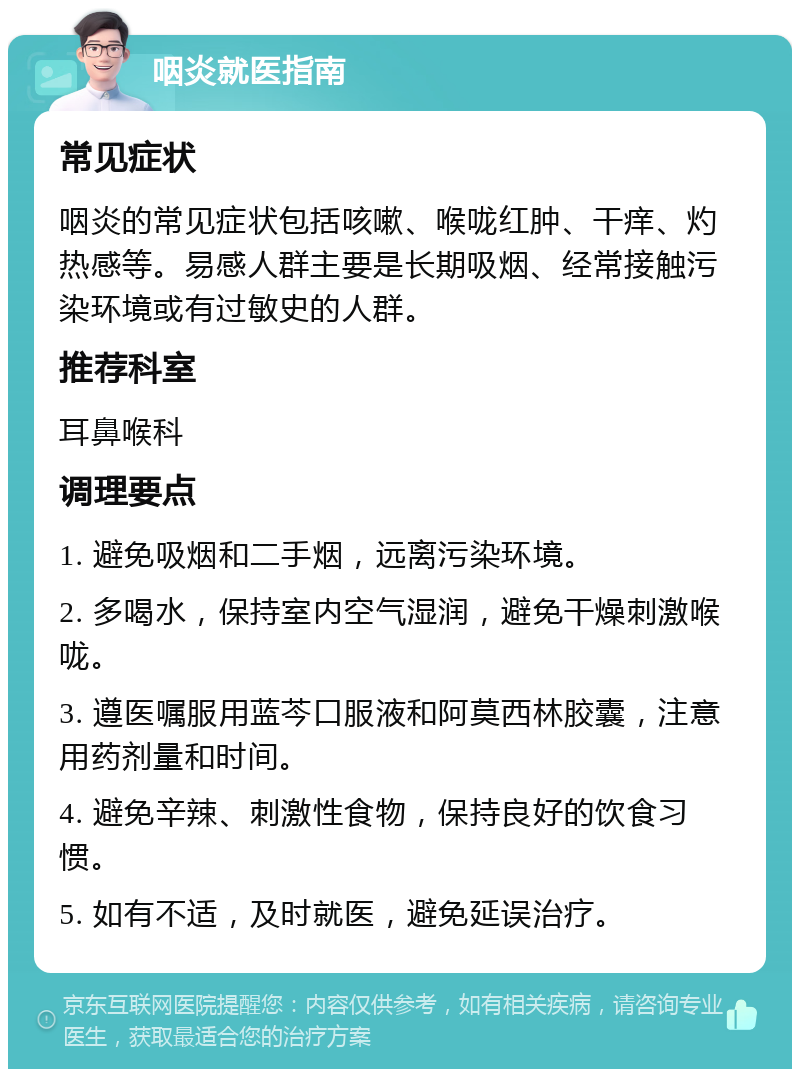 咽炎就医指南 常见症状 咽炎的常见症状包括咳嗽、喉咙红肿、干痒、灼热感等。易感人群主要是长期吸烟、经常接触污染环境或有过敏史的人群。 推荐科室 耳鼻喉科 调理要点 1. 避免吸烟和二手烟，远离污染环境。 2. 多喝水，保持室内空气湿润，避免干燥刺激喉咙。 3. 遵医嘱服用蓝芩口服液和阿莫西林胶囊，注意用药剂量和时间。 4. 避免辛辣、刺激性食物，保持良好的饮食习惯。 5. 如有不适，及时就医，避免延误治疗。