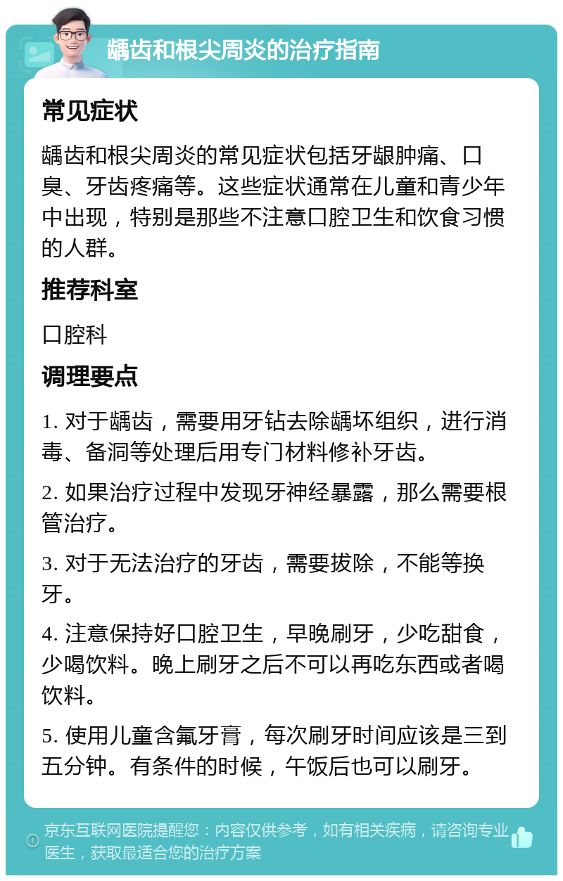 龋齿和根尖周炎的治疗指南 常见症状 龋齿和根尖周炎的常见症状包括牙龈肿痛、口臭、牙齿疼痛等。这些症状通常在儿童和青少年中出现，特别是那些不注意口腔卫生和饮食习惯的人群。 推荐科室 口腔科 调理要点 1. 对于龋齿，需要用牙钻去除龋坏组织，进行消毒、备洞等处理后用专门材料修补牙齿。 2. 如果治疗过程中发现牙神经暴露，那么需要根管治疗。 3. 对于无法治疗的牙齿，需要拔除，不能等换牙。 4. 注意保持好口腔卫生，早晚刷牙，少吃甜食，少喝饮料。晚上刷牙之后不可以再吃东西或者喝饮料。 5. 使用儿童含氟牙膏，每次刷牙时间应该是三到五分钟。有条件的时候，午饭后也可以刷牙。