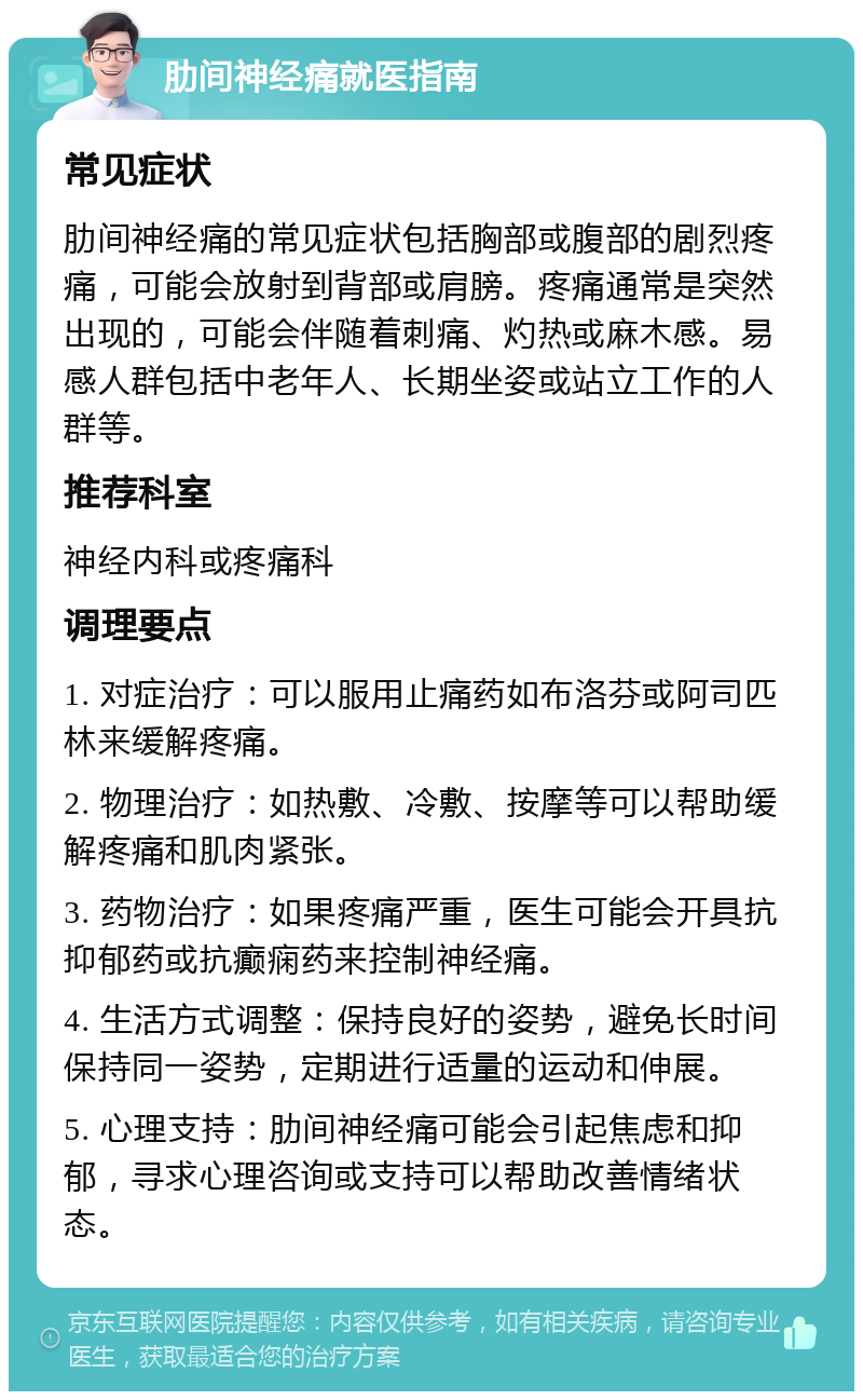 肋间神经痛就医指南 常见症状 肋间神经痛的常见症状包括胸部或腹部的剧烈疼痛，可能会放射到背部或肩膀。疼痛通常是突然出现的，可能会伴随着刺痛、灼热或麻木感。易感人群包括中老年人、长期坐姿或站立工作的人群等。 推荐科室 神经内科或疼痛科 调理要点 1. 对症治疗：可以服用止痛药如布洛芬或阿司匹林来缓解疼痛。 2. 物理治疗：如热敷、冷敷、按摩等可以帮助缓解疼痛和肌肉紧张。 3. 药物治疗：如果疼痛严重，医生可能会开具抗抑郁药或抗癫痫药来控制神经痛。 4. 生活方式调整：保持良好的姿势，避免长时间保持同一姿势，定期进行适量的运动和伸展。 5. 心理支持：肋间神经痛可能会引起焦虑和抑郁，寻求心理咨询或支持可以帮助改善情绪状态。