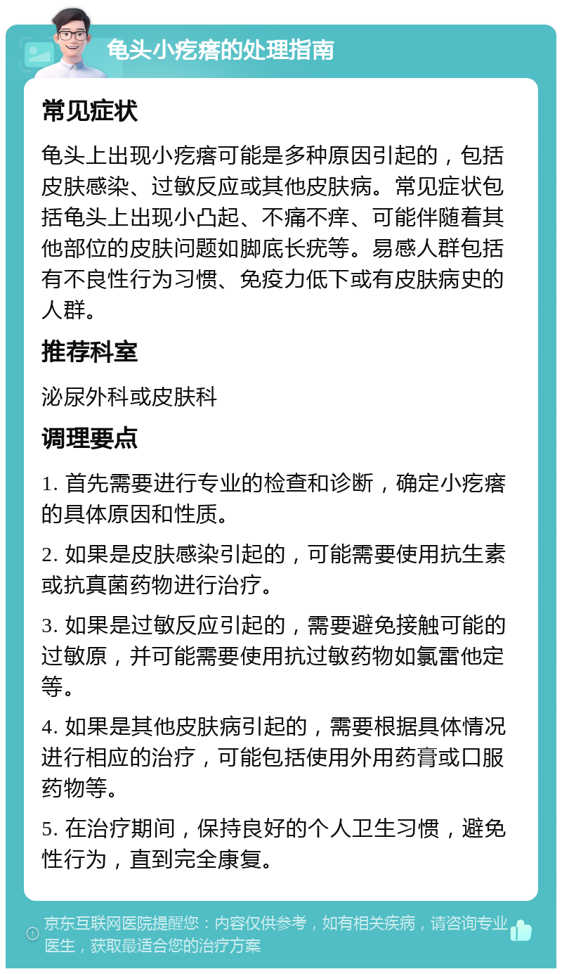 龟头小疙瘩的处理指南 常见症状 龟头上出现小疙瘩可能是多种原因引起的，包括皮肤感染、过敏反应或其他皮肤病。常见症状包括龟头上出现小凸起、不痛不痒、可能伴随着其他部位的皮肤问题如脚底长疣等。易感人群包括有不良性行为习惯、免疫力低下或有皮肤病史的人群。 推荐科室 泌尿外科或皮肤科 调理要点 1. 首先需要进行专业的检查和诊断，确定小疙瘩的具体原因和性质。 2. 如果是皮肤感染引起的，可能需要使用抗生素或抗真菌药物进行治疗。 3. 如果是过敏反应引起的，需要避免接触可能的过敏原，并可能需要使用抗过敏药物如氯雷他定等。 4. 如果是其他皮肤病引起的，需要根据具体情况进行相应的治疗，可能包括使用外用药膏或口服药物等。 5. 在治疗期间，保持良好的个人卫生习惯，避免性行为，直到完全康复。