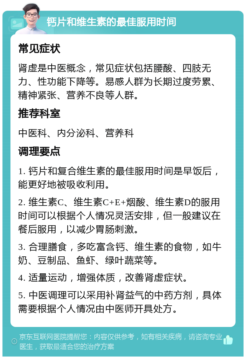 钙片和维生素的最佳服用时间 常见症状 肾虚是中医概念，常见症状包括腰酸、四肢无力、性功能下降等。易感人群为长期过度劳累、精神紧张、营养不良等人群。 推荐科室 中医科、内分泌科、营养科 调理要点 1. 钙片和复合维生素的最佳服用时间是早饭后，能更好地被吸收利用。 2. 维生素C、维生素C+E+烟酸、维生素D的服用时间可以根据个人情况灵活安排，但一般建议在餐后服用，以减少胃肠刺激。 3. 合理膳食，多吃富含钙、维生素的食物，如牛奶、豆制品、鱼虾、绿叶蔬菜等。 4. 适量运动，增强体质，改善肾虚症状。 5. 中医调理可以采用补肾益气的中药方剂，具体需要根据个人情况由中医师开具处方。