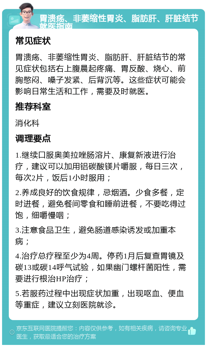 胃溃疡、非萎缩性胃炎、脂肪肝、肝脏结节就医指南 常见症状 胃溃疡、非萎缩性胃炎、脂肪肝、肝脏结节的常见症状包括右上腹晨起疼痛、胃反酸、烧心、前胸憋闷、嗓子发紧、后背沉等。这些症状可能会影响日常生活和工作，需要及时就医。 推荐科室 消化科 调理要点 1.继续口服奥美拉唑肠溶片、康复新液进行治疗，建议可以加用铝碳酸镁片嚼服，每日三次，每次2片，饭后1小时服用； 2.养成良好的饮食规律，忌烟酒。少食多餐，定时进餐，避免餐间零食和睡前进餐，不要吃得过饱，细嚼慢咽； 3.注意食品卫生，避免肠道感染诱发或加重本病； 4.治疗总疗程至少为4周。停药1月后复查胃镜及碳13或碳14呼气试验，如果幽门螺杆菌阳性，需要进行根治HP治疗； 5.若服药过程中出现症状加重，出现呕血、便血等重症，建议立刻医院就诊。