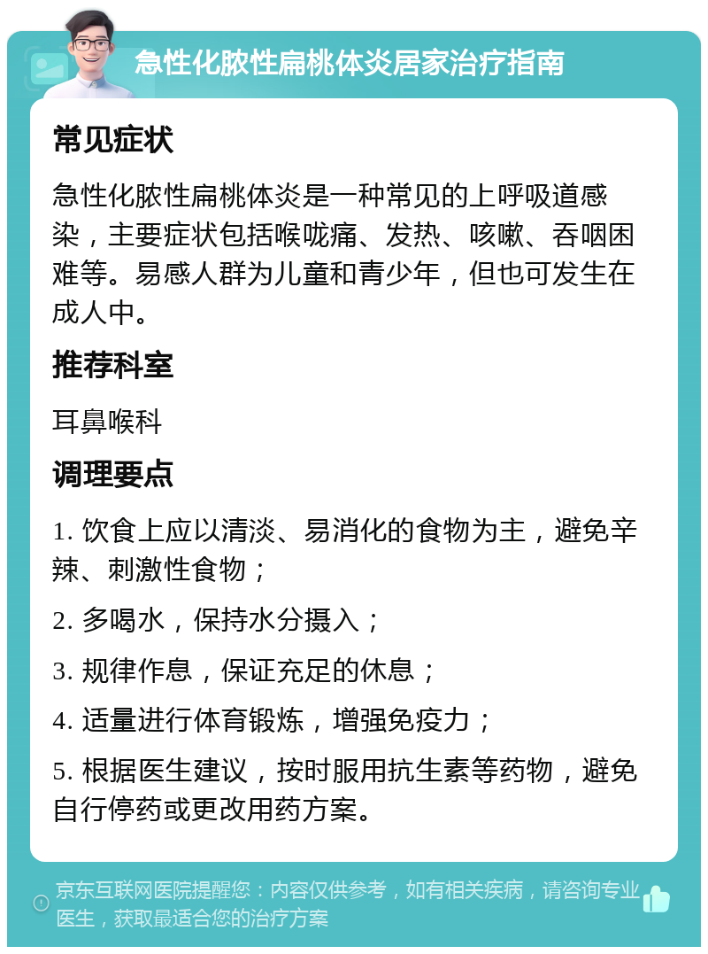 急性化脓性扁桃体炎居家治疗指南 常见症状 急性化脓性扁桃体炎是一种常见的上呼吸道感染，主要症状包括喉咙痛、发热、咳嗽、吞咽困难等。易感人群为儿童和青少年，但也可发生在成人中。 推荐科室 耳鼻喉科 调理要点 1. 饮食上应以清淡、易消化的食物为主，避免辛辣、刺激性食物； 2. 多喝水，保持水分摄入； 3. 规律作息，保证充足的休息； 4. 适量进行体育锻炼，增强免疫力； 5. 根据医生建议，按时服用抗生素等药物，避免自行停药或更改用药方案。