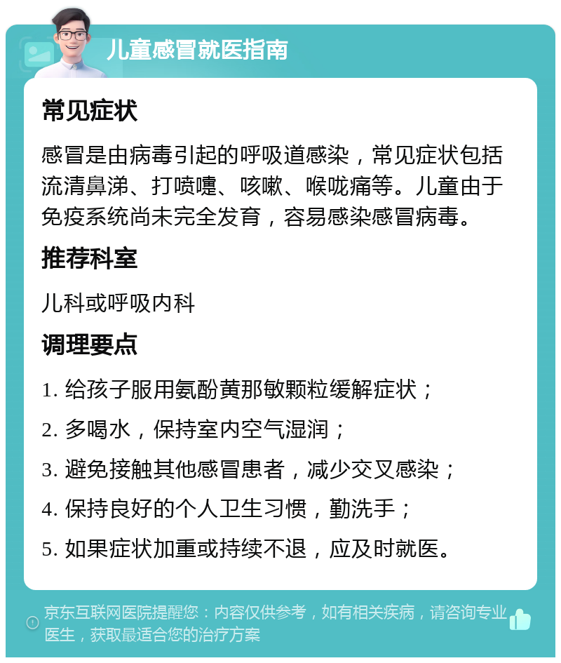 儿童感冒就医指南 常见症状 感冒是由病毒引起的呼吸道感染，常见症状包括流清鼻涕、打喷嚏、咳嗽、喉咙痛等。儿童由于免疫系统尚未完全发育，容易感染感冒病毒。 推荐科室 儿科或呼吸内科 调理要点 1. 给孩子服用氨酚黄那敏颗粒缓解症状； 2. 多喝水，保持室内空气湿润； 3. 避免接触其他感冒患者，减少交叉感染； 4. 保持良好的个人卫生习惯，勤洗手； 5. 如果症状加重或持续不退，应及时就医。