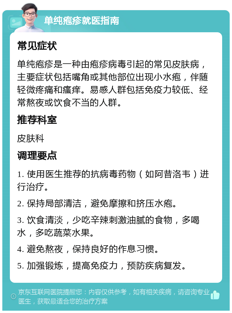 单纯疱疹就医指南 常见症状 单纯疱疹是一种由疱疹病毒引起的常见皮肤病，主要症状包括嘴角或其他部位出现小水疱，伴随轻微疼痛和瘙痒。易感人群包括免疫力较低、经常熬夜或饮食不当的人群。 推荐科室 皮肤科 调理要点 1. 使用医生推荐的抗病毒药物（如阿昔洛韦）进行治疗。 2. 保持局部清洁，避免摩擦和挤压水疱。 3. 饮食清淡，少吃辛辣刺激油腻的食物，多喝水，多吃蔬菜水果。 4. 避免熬夜，保持良好的作息习惯。 5. 加强锻炼，提高免疫力，预防疾病复发。