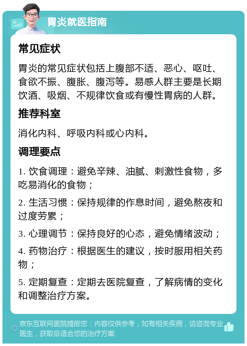 胃炎就医指南 常见症状 胃炎的常见症状包括上腹部不适、恶心、呕吐、食欲不振、腹胀、腹泻等。易感人群主要是长期饮酒、吸烟、不规律饮食或有慢性胃病的人群。 推荐科室 消化内科、呼吸内科或心内科。 调理要点 1. 饮食调理：避免辛辣、油腻、刺激性食物，多吃易消化的食物； 2. 生活习惯：保持规律的作息时间，避免熬夜和过度劳累； 3. 心理调节：保持良好的心态，避免情绪波动； 4. 药物治疗：根据医生的建议，按时服用相关药物； 5. 定期复查：定期去医院复查，了解病情的变化和调整治疗方案。