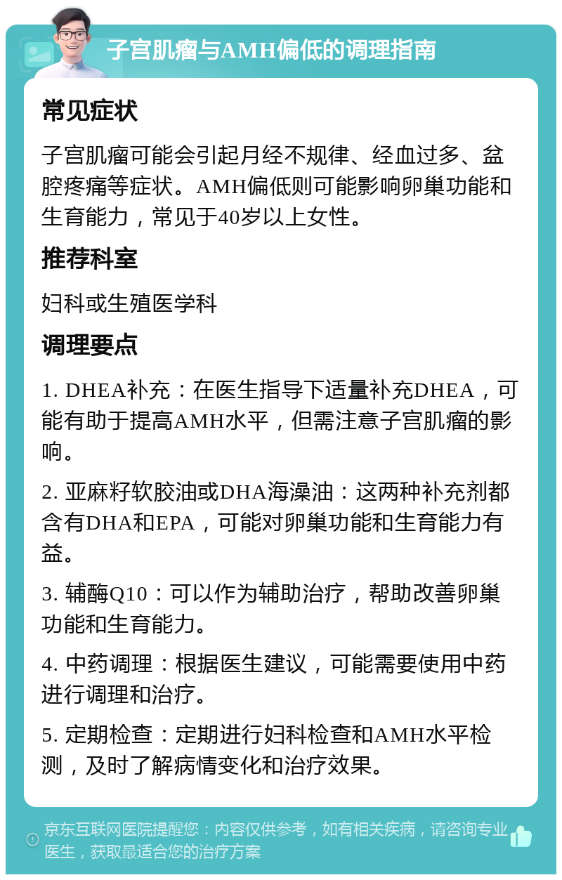 子宫肌瘤与AMH偏低的调理指南 常见症状 子宫肌瘤可能会引起月经不规律、经血过多、盆腔疼痛等症状。AMH偏低则可能影响卵巢功能和生育能力，常见于40岁以上女性。 推荐科室 妇科或生殖医学科 调理要点 1. DHEA补充：在医生指导下适量补充DHEA，可能有助于提高AMH水平，但需注意子宫肌瘤的影响。 2. 亚麻籽软胶油或DHA海澡油：这两种补充剂都含有DHA和EPA，可能对卵巢功能和生育能力有益。 3. 辅酶Q10：可以作为辅助治疗，帮助改善卵巢功能和生育能力。 4. 中药调理：根据医生建议，可能需要使用中药进行调理和治疗。 5. 定期检查：定期进行妇科检查和AMH水平检测，及时了解病情变化和治疗效果。