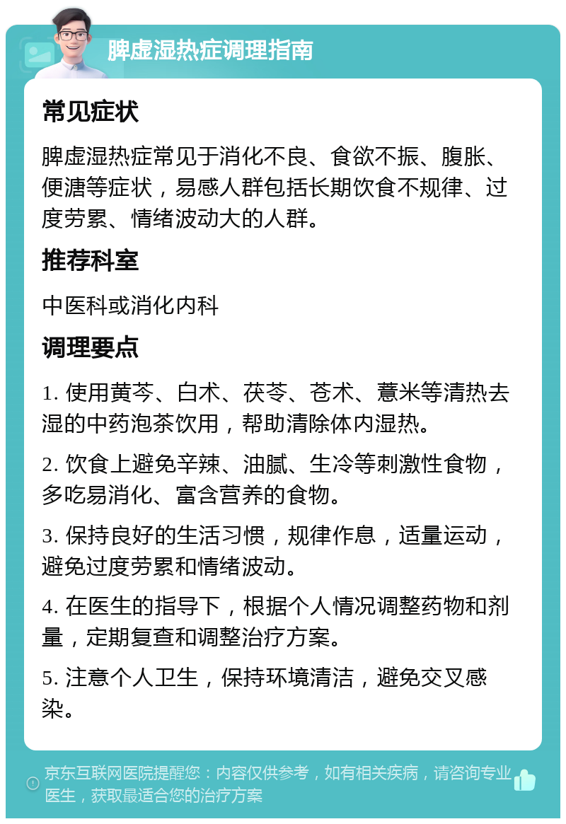 脾虚湿热症调理指南 常见症状 脾虚湿热症常见于消化不良、食欲不振、腹胀、便溏等症状，易感人群包括长期饮食不规律、过度劳累、情绪波动大的人群。 推荐科室 中医科或消化内科 调理要点 1. 使用黄芩、白术、茯苓、苍术、薏米等清热去湿的中药泡茶饮用，帮助清除体内湿热。 2. 饮食上避免辛辣、油腻、生冷等刺激性食物，多吃易消化、富含营养的食物。 3. 保持良好的生活习惯，规律作息，适量运动，避免过度劳累和情绪波动。 4. 在医生的指导下，根据个人情况调整药物和剂量，定期复查和调整治疗方案。 5. 注意个人卫生，保持环境清洁，避免交叉感染。