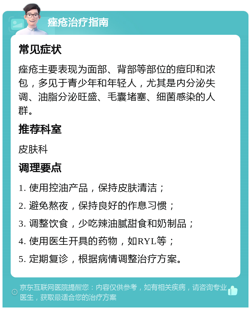 痤疮治疗指南 常见症状 痤疮主要表现为面部、背部等部位的痘印和浓包，多见于青少年和年轻人，尤其是内分泌失调、油脂分泌旺盛、毛囊堵塞、细菌感染的人群。 推荐科室 皮肤科 调理要点 1. 使用控油产品，保持皮肤清洁； 2. 避免熬夜，保持良好的作息习惯； 3. 调整饮食，少吃辣油腻甜食和奶制品； 4. 使用医生开具的药物，如RYL等； 5. 定期复诊，根据病情调整治疗方案。