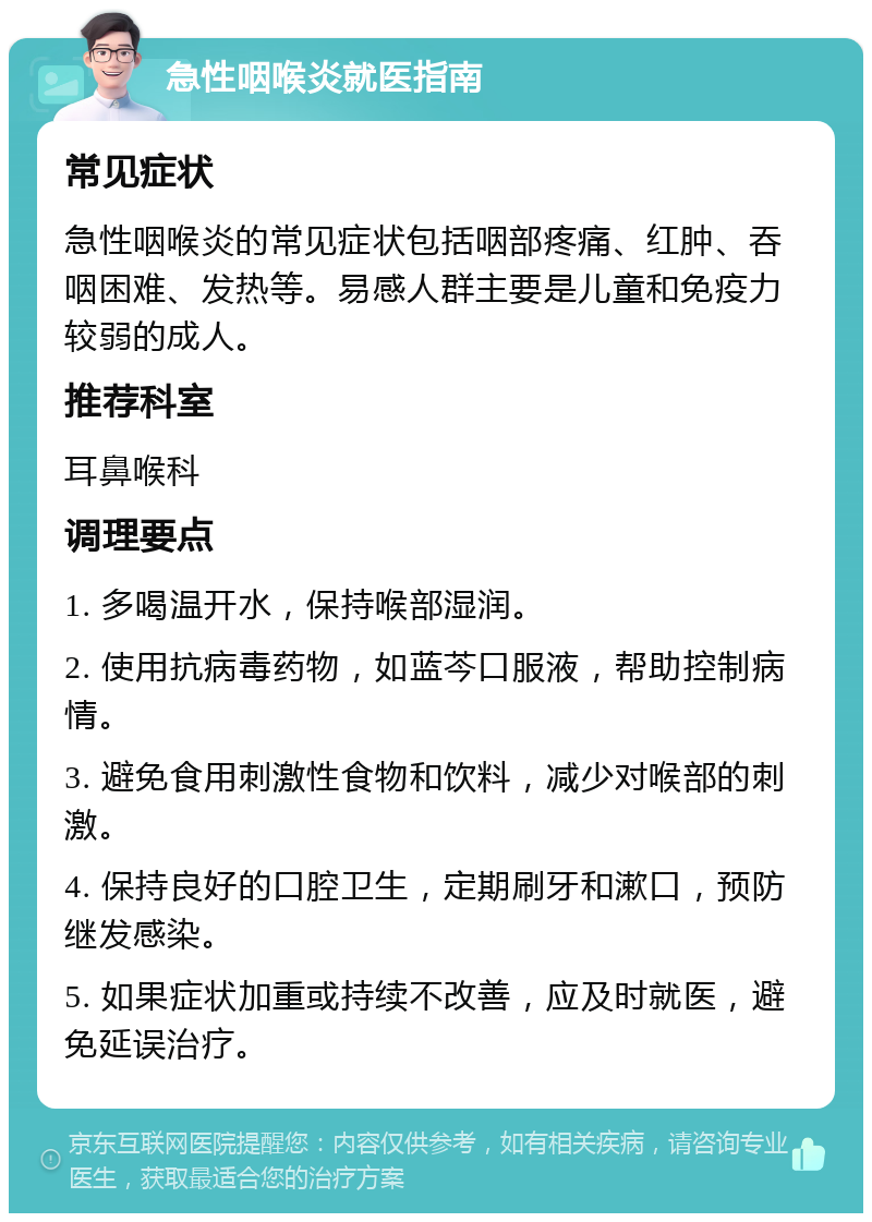 急性咽喉炎就医指南 常见症状 急性咽喉炎的常见症状包括咽部疼痛、红肿、吞咽困难、发热等。易感人群主要是儿童和免疫力较弱的成人。 推荐科室 耳鼻喉科 调理要点 1. 多喝温开水，保持喉部湿润。 2. 使用抗病毒药物，如蓝芩口服液，帮助控制病情。 3. 避免食用刺激性食物和饮料，减少对喉部的刺激。 4. 保持良好的口腔卫生，定期刷牙和漱口，预防继发感染。 5. 如果症状加重或持续不改善，应及时就医，避免延误治疗。