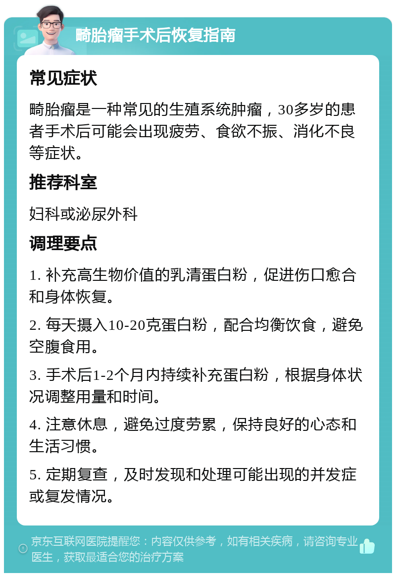 畸胎瘤手术后恢复指南 常见症状 畸胎瘤是一种常见的生殖系统肿瘤，30多岁的患者手术后可能会出现疲劳、食欲不振、消化不良等症状。 推荐科室 妇科或泌尿外科 调理要点 1. 补充高生物价值的乳清蛋白粉，促进伤口愈合和身体恢复。 2. 每天摄入10-20克蛋白粉，配合均衡饮食，避免空腹食用。 3. 手术后1-2个月内持续补充蛋白粉，根据身体状况调整用量和时间。 4. 注意休息，避免过度劳累，保持良好的心态和生活习惯。 5. 定期复查，及时发现和处理可能出现的并发症或复发情况。