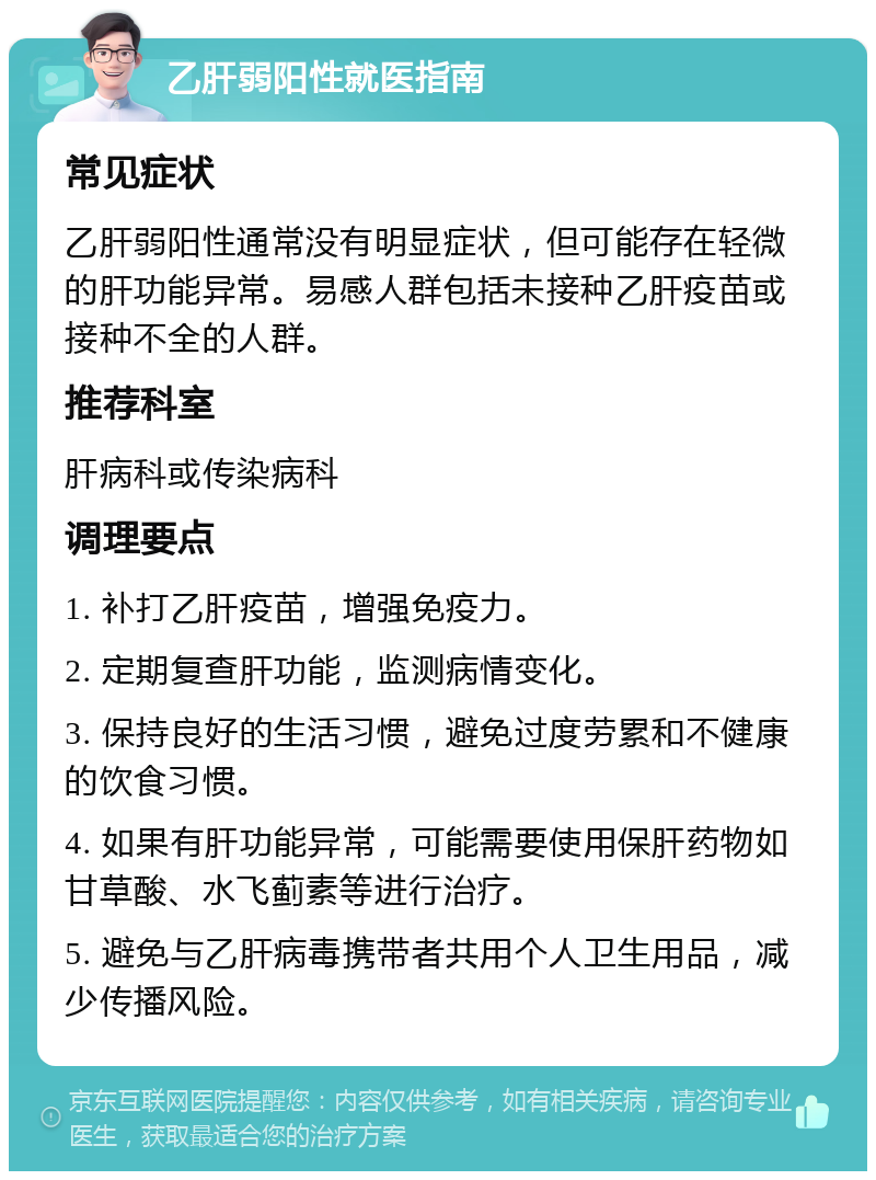 乙肝弱阳性就医指南 常见症状 乙肝弱阳性通常没有明显症状，但可能存在轻微的肝功能异常。易感人群包括未接种乙肝疫苗或接种不全的人群。 推荐科室 肝病科或传染病科 调理要点 1. 补打乙肝疫苗，增强免疫力。 2. 定期复查肝功能，监测病情变化。 3. 保持良好的生活习惯，避免过度劳累和不健康的饮食习惯。 4. 如果有肝功能异常，可能需要使用保肝药物如甘草酸、水飞蓟素等进行治疗。 5. 避免与乙肝病毒携带者共用个人卫生用品，减少传播风险。