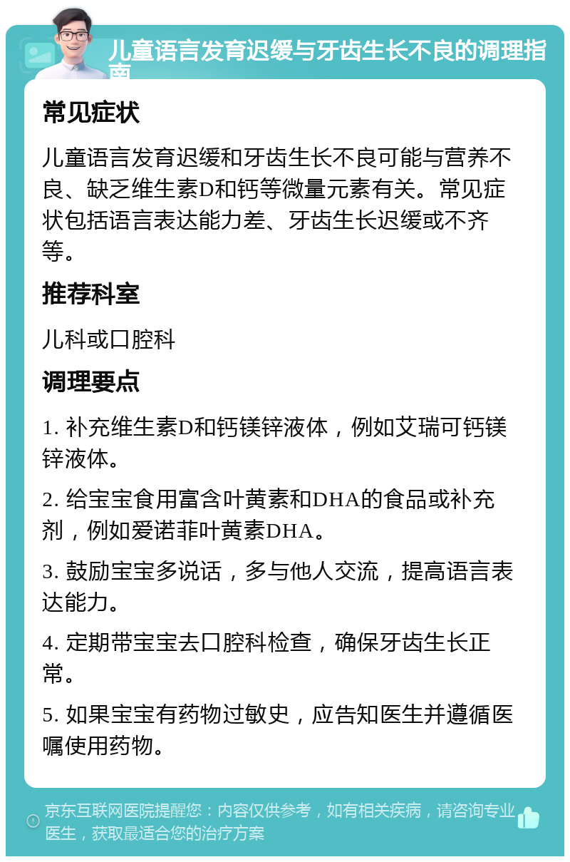 儿童语言发育迟缓与牙齿生长不良的调理指南 常见症状 儿童语言发育迟缓和牙齿生长不良可能与营养不良、缺乏维生素D和钙等微量元素有关。常见症状包括语言表达能力差、牙齿生长迟缓或不齐等。 推荐科室 儿科或口腔科 调理要点 1. 补充维生素D和钙镁锌液体，例如艾瑞可钙镁锌液体。 2. 给宝宝食用富含叶黄素和DHA的食品或补充剂，例如爱诺菲叶黄素DHA。 3. 鼓励宝宝多说话，多与他人交流，提高语言表达能力。 4. 定期带宝宝去口腔科检查，确保牙齿生长正常。 5. 如果宝宝有药物过敏史，应告知医生并遵循医嘱使用药物。