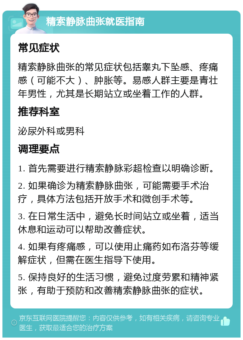 精索静脉曲张就医指南 常见症状 精索静脉曲张的常见症状包括睾丸下坠感、疼痛感（可能不大）、肿胀等。易感人群主要是青壮年男性，尤其是长期站立或坐着工作的人群。 推荐科室 泌尿外科或男科 调理要点 1. 首先需要进行精索静脉彩超检查以明确诊断。 2. 如果确诊为精索静脉曲张，可能需要手术治疗，具体方法包括开放手术和微创手术等。 3. 在日常生活中，避免长时间站立或坐着，适当休息和运动可以帮助改善症状。 4. 如果有疼痛感，可以使用止痛药如布洛芬等缓解症状，但需在医生指导下使用。 5. 保持良好的生活习惯，避免过度劳累和精神紧张，有助于预防和改善精索静脉曲张的症状。