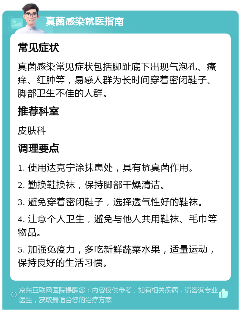 真菌感染就医指南 常见症状 真菌感染常见症状包括脚趾底下出现气泡孔、瘙痒、红肿等，易感人群为长时间穿着密闭鞋子、脚部卫生不佳的人群。 推荐科室 皮肤科 调理要点 1. 使用达克宁涂抹患处，具有抗真菌作用。 2. 勤换鞋换袜，保持脚部干燥清洁。 3. 避免穿着密闭鞋子，选择透气性好的鞋袜。 4. 注意个人卫生，避免与他人共用鞋袜、毛巾等物品。 5. 加强免疫力，多吃新鲜蔬菜水果，适量运动，保持良好的生活习惯。