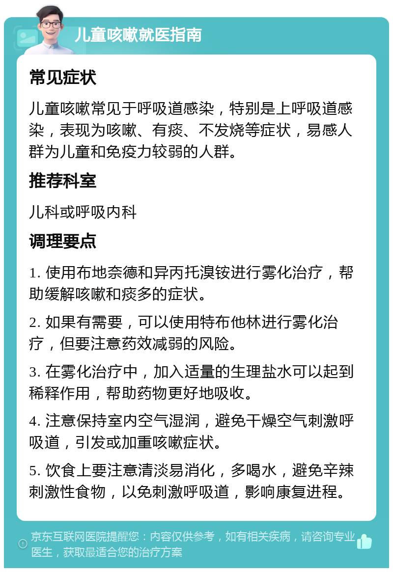 儿童咳嗽就医指南 常见症状 儿童咳嗽常见于呼吸道感染，特别是上呼吸道感染，表现为咳嗽、有痰、不发烧等症状，易感人群为儿童和免疫力较弱的人群。 推荐科室 儿科或呼吸内科 调理要点 1. 使用布地奈德和异丙托溴铵进行雾化治疗，帮助缓解咳嗽和痰多的症状。 2. 如果有需要，可以使用特布他林进行雾化治疗，但要注意药效减弱的风险。 3. 在雾化治疗中，加入适量的生理盐水可以起到稀释作用，帮助药物更好地吸收。 4. 注意保持室内空气湿润，避免干燥空气刺激呼吸道，引发或加重咳嗽症状。 5. 饮食上要注意清淡易消化，多喝水，避免辛辣刺激性食物，以免刺激呼吸道，影响康复进程。