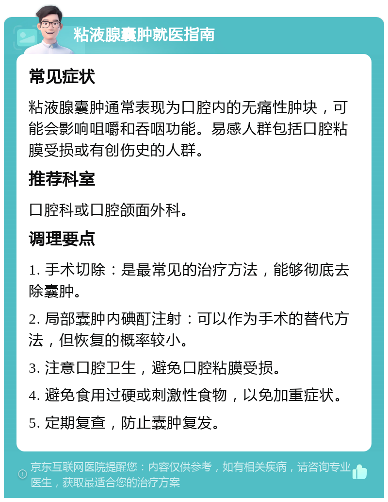 粘液腺囊肿就医指南 常见症状 粘液腺囊肿通常表现为口腔内的无痛性肿块，可能会影响咀嚼和吞咽功能。易感人群包括口腔粘膜受损或有创伤史的人群。 推荐科室 口腔科或口腔颌面外科。 调理要点 1. 手术切除：是最常见的治疗方法，能够彻底去除囊肿。 2. 局部囊肿内碘酊注射：可以作为手术的替代方法，但恢复的概率较小。 3. 注意口腔卫生，避免口腔粘膜受损。 4. 避免食用过硬或刺激性食物，以免加重症状。 5. 定期复查，防止囊肿复发。