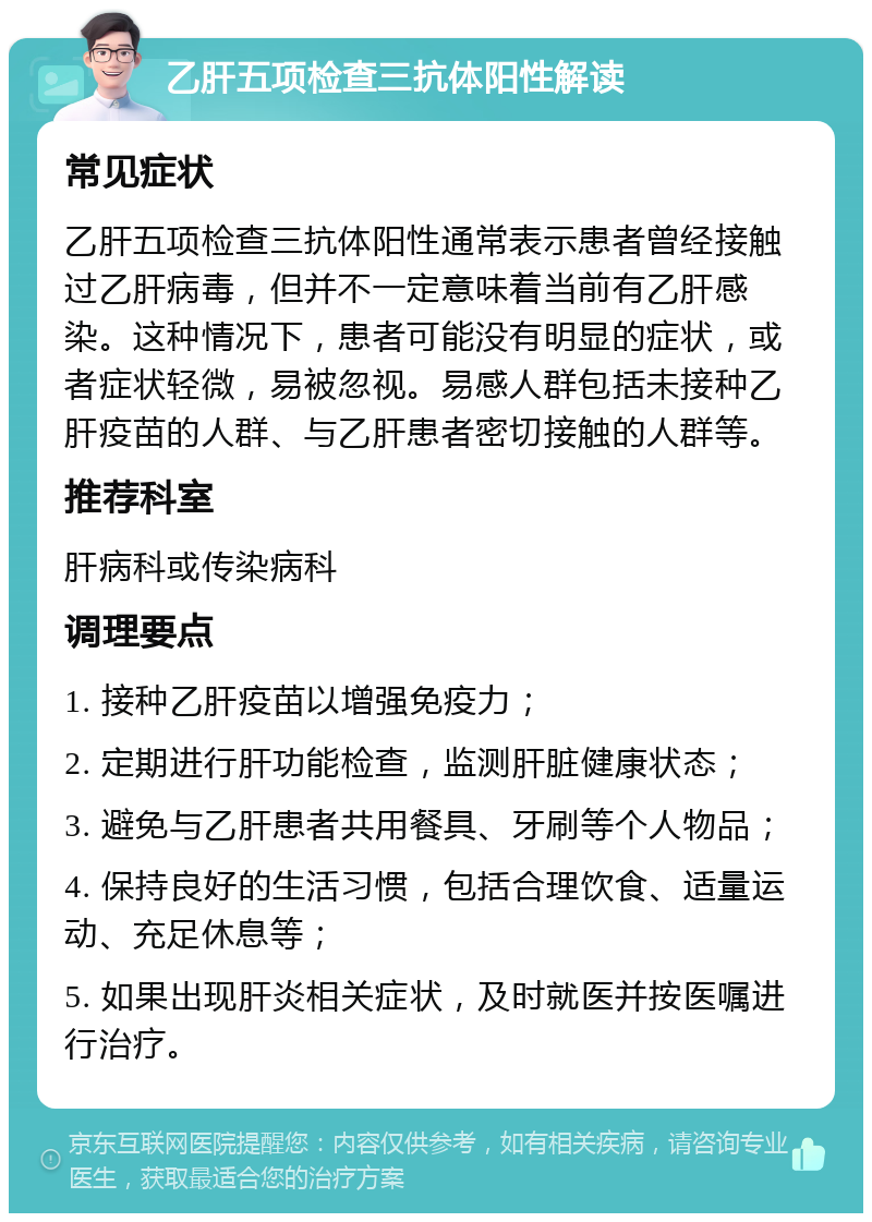 乙肝五项检查三抗体阳性解读 常见症状 乙肝五项检查三抗体阳性通常表示患者曾经接触过乙肝病毒，但并不一定意味着当前有乙肝感染。这种情况下，患者可能没有明显的症状，或者症状轻微，易被忽视。易感人群包括未接种乙肝疫苗的人群、与乙肝患者密切接触的人群等。 推荐科室 肝病科或传染病科 调理要点 1. 接种乙肝疫苗以增强免疫力； 2. 定期进行肝功能检查，监测肝脏健康状态； 3. 避免与乙肝患者共用餐具、牙刷等个人物品； 4. 保持良好的生活习惯，包括合理饮食、适量运动、充足休息等； 5. 如果出现肝炎相关症状，及时就医并按医嘱进行治疗。