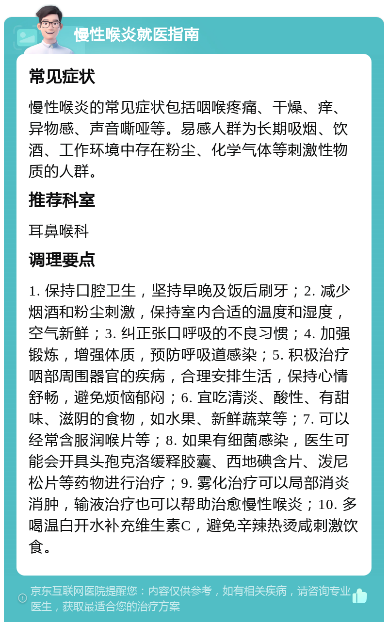 慢性喉炎就医指南 常见症状 慢性喉炎的常见症状包括咽喉疼痛、干燥、痒、异物感、声音嘶哑等。易感人群为长期吸烟、饮酒、工作环境中存在粉尘、化学气体等刺激性物质的人群。 推荐科室 耳鼻喉科 调理要点 1. 保持口腔卫生，坚持早晚及饭后刷牙；2. 减少烟酒和粉尘刺激，保持室内合适的温度和湿度，空气新鲜；3. 纠正张口呼吸的不良习惯；4. 加强锻炼，增强体质，预防呼吸道感染；5. 积极治疗咽部周围器官的疾病，合理安排生活，保持心情舒畅，避免烦恼郁闷；6. 宜吃清淡、酸性、有甜味、滋阴的食物，如水果、新鲜蔬菜等；7. 可以经常含服润喉片等；8. 如果有细菌感染，医生可能会开具头孢克洛缓释胶囊、西地碘含片、泼尼松片等药物进行治疗；9. 雾化治疗可以局部消炎消肿，输液治疗也可以帮助治愈慢性喉炎；10. 多喝温白开水补充维生素C，避免辛辣热烫咸刺激饮食。