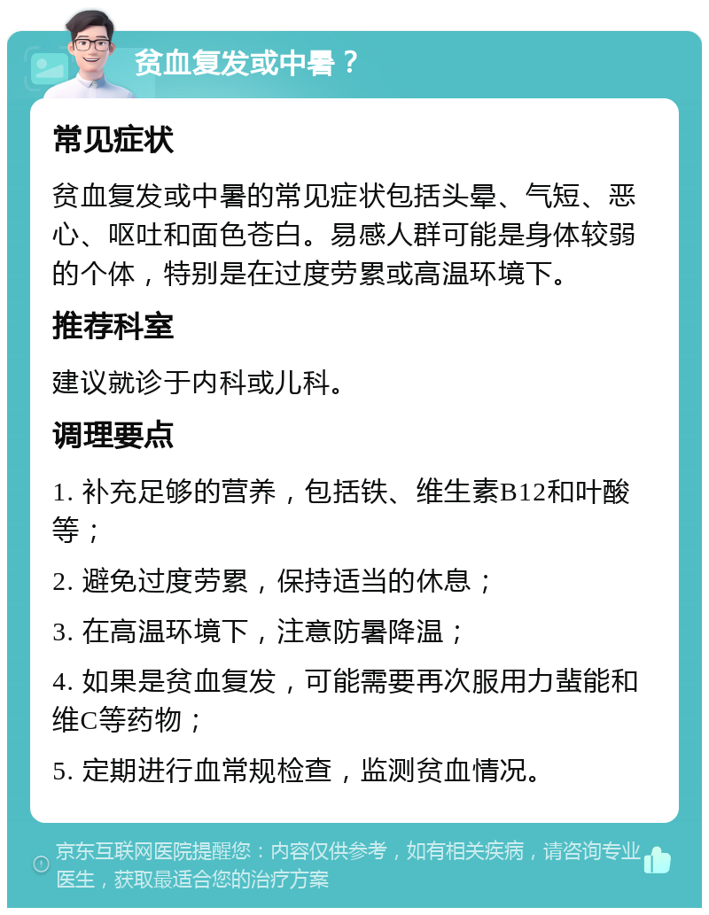 贫血复发或中暑？ 常见症状 贫血复发或中暑的常见症状包括头晕、气短、恶心、呕吐和面色苍白。易感人群可能是身体较弱的个体，特别是在过度劳累或高温环境下。 推荐科室 建议就诊于内科或儿科。 调理要点 1. 补充足够的营养，包括铁、维生素B12和叶酸等； 2. 避免过度劳累，保持适当的休息； 3. 在高温环境下，注意防暑降温； 4. 如果是贫血复发，可能需要再次服用力蜚能和维C等药物； 5. 定期进行血常规检查，监测贫血情况。