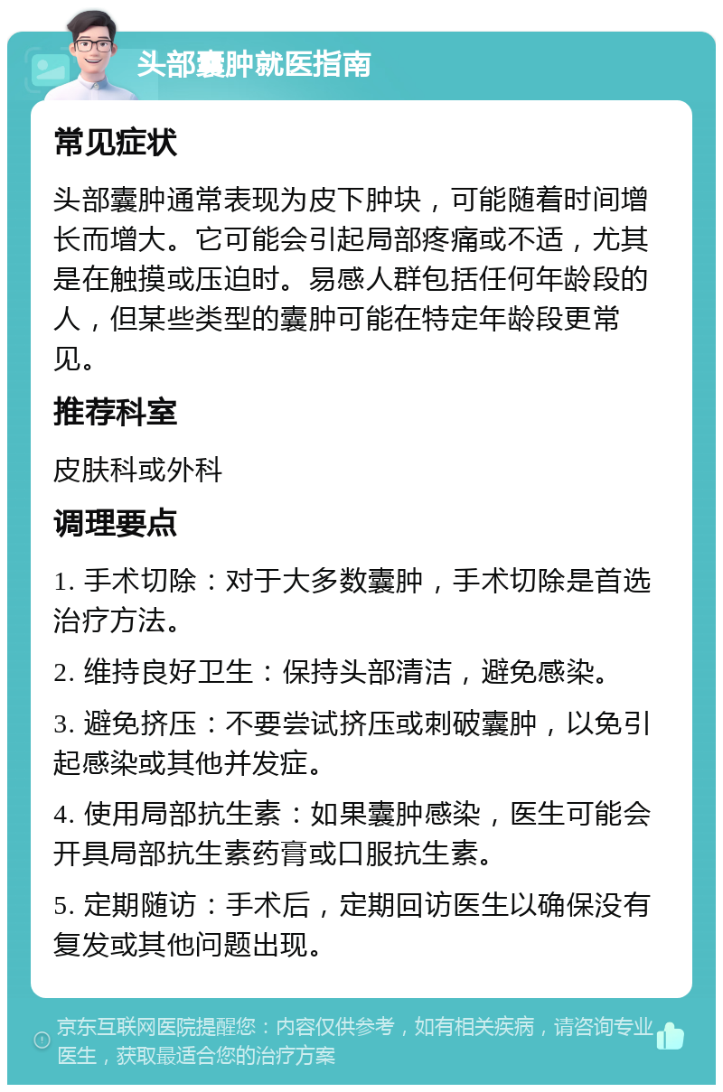 头部囊肿就医指南 常见症状 头部囊肿通常表现为皮下肿块，可能随着时间增长而增大。它可能会引起局部疼痛或不适，尤其是在触摸或压迫时。易感人群包括任何年龄段的人，但某些类型的囊肿可能在特定年龄段更常见。 推荐科室 皮肤科或外科 调理要点 1. 手术切除：对于大多数囊肿，手术切除是首选治疗方法。 2. 维持良好卫生：保持头部清洁，避免感染。 3. 避免挤压：不要尝试挤压或刺破囊肿，以免引起感染或其他并发症。 4. 使用局部抗生素：如果囊肿感染，医生可能会开具局部抗生素药膏或口服抗生素。 5. 定期随访：手术后，定期回访医生以确保没有复发或其他问题出现。