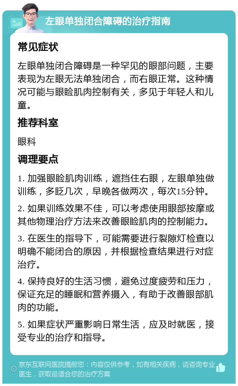 左眼单独闭合障碍的治疗指南 常见症状 左眼单独闭合障碍是一种罕见的眼部问题，主要表现为左眼无法单独闭合，而右眼正常。这种情况可能与眼睑肌肉控制有关，多见于年轻人和儿童。 推荐科室 眼科 调理要点 1. 加强眼睑肌肉训练，遮挡住右眼，左眼单独做训练，多眨几次，早晚各做两次，每次15分钟。 2. 如果训练效果不佳，可以考虑使用眼部按摩或其他物理治疗方法来改善眼睑肌肉的控制能力。 3. 在医生的指导下，可能需要进行裂隙灯检查以明确不能闭合的原因，并根据检查结果进行对症治疗。 4. 保持良好的生活习惯，避免过度疲劳和压力，保证充足的睡眠和营养摄入，有助于改善眼部肌肉的功能。 5. 如果症状严重影响日常生活，应及时就医，接受专业的治疗和指导。