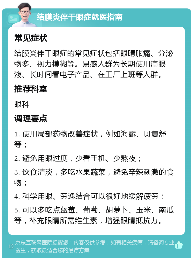 结膜炎伴干眼症就医指南 常见症状 结膜炎伴干眼症的常见症状包括眼睛胀痛、分泌物多、视力模糊等。易感人群为长期使用滴眼液、长时间看电子产品、在工厂上班等人群。 推荐科室 眼科 调理要点 1. 使用局部药物改善症状，例如海露、贝复舒等； 2. 避免用眼过度，少看手机、少熬夜； 3. 饮食清淡，多吃水果蔬菜，避免辛辣刺激的食物； 4. 科学用眼、劳逸结合可以很好地缓解疲劳； 5. 可以多吃点蓝莓、葡萄、胡萝卜、玉米、南瓜等，补充眼睛所需维生素，增强眼睛抵抗力。