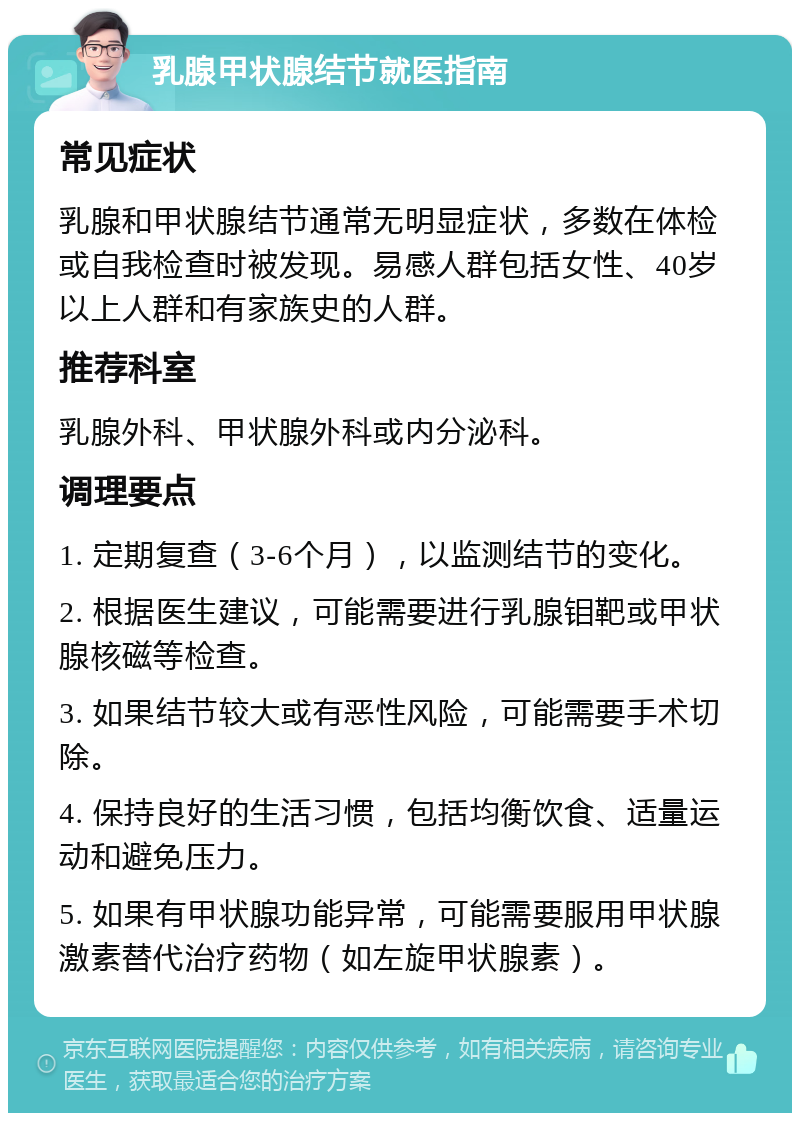 乳腺甲状腺结节就医指南 常见症状 乳腺和甲状腺结节通常无明显症状，多数在体检或自我检查时被发现。易感人群包括女性、40岁以上人群和有家族史的人群。 推荐科室 乳腺外科、甲状腺外科或内分泌科。 调理要点 1. 定期复查（3-6个月），以监测结节的变化。 2. 根据医生建议，可能需要进行乳腺钼靶或甲状腺核磁等检查。 3. 如果结节较大或有恶性风险，可能需要手术切除。 4. 保持良好的生活习惯，包括均衡饮食、适量运动和避免压力。 5. 如果有甲状腺功能异常，可能需要服用甲状腺激素替代治疗药物（如左旋甲状腺素）。