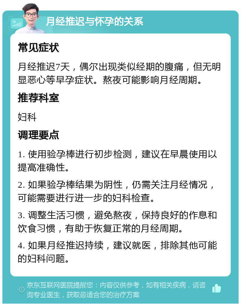 月经推迟与怀孕的关系 常见症状 月经推迟7天，偶尔出现类似经期的腹痛，但无明显恶心等早孕症状。熬夜可能影响月经周期。 推荐科室 妇科 调理要点 1. 使用验孕棒进行初步检测，建议在早晨使用以提高准确性。 2. 如果验孕棒结果为阴性，仍需关注月经情况，可能需要进行进一步的妇科检查。 3. 调整生活习惯，避免熬夜，保持良好的作息和饮食习惯，有助于恢复正常的月经周期。 4. 如果月经推迟持续，建议就医，排除其他可能的妇科问题。